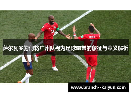 萨尔瓦多为何将广州队视为足球荣誉的象征与意义解析