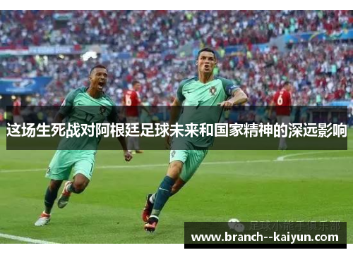 这场生死战对阿根廷足球未来和国家精神的深远影响 这场生死战对阿根廷足球未来和国家精神的深远影响