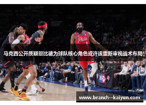 马克西公开质疑恩比德为球队核心角色或许该重新审视战术布局